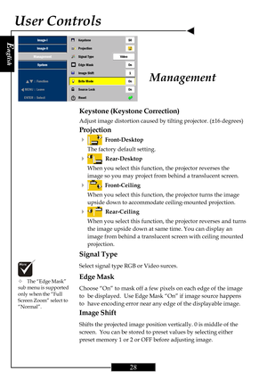 Page 28E
nglish
28
User Controls
Keystone (Keystone Correction)
Adjust image distortion caused by tilting projector. (±16 degrees)
Projection
4
  Front-Desktop
The factory default setting.
4  Rear-Desktop
When you select this function, the projector reverses the
image so you may project from behind a translucent screen.
4  Front-Ceiling
When you select this function, the projector turns the image
upside down to accommodate ceiling-mounted projection.
4  Rear-Ceiling
When you select this function, the projector...