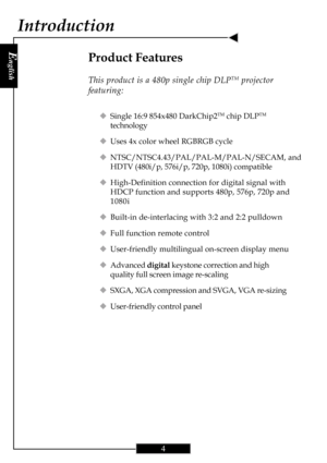 Page 4E
nglish
4
Product Features
This product is a 480p single chip DLPTM projector
featuring:
‹Single 16:9 854x480 DarkChip2TM chip DLPTM
technology
‹Uses 4x color wheel RGBRGB cycle
‹NTSC/NTSC4.43/PAL/PAL-M/PAL-N/SECAM, and
HDTV (480i/p, 576i/p, 720p, 1080i) compatible
‹High-Definition connection for digital signal with
HDCP function and supports 480p, 576p, 720p and
1080i
‹Built-in de-interlacing with 3:2 and 2:2 pulldown
‹Full function remote control
‹User-friendly multilingual on-screen display menu...