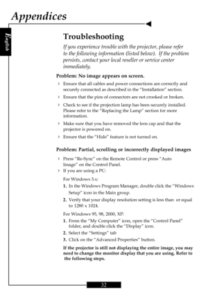 Page 32E
nglish
32
Appendices
Problem: No image appears on screen.
4Ensure that all cables and power connections are correctly and
securely connected as described in the “Installation” section.
4Ensure that the pins of connectors are not crooked or broken.
4Check to see if the projection lamp has been securely installed.
Please refer to the “Replacing the Lamp” section for more
information.
4Make sure that you have removed the lens cap and that the
projector is powered on.
4Ensure that the “Hide” feature is not...