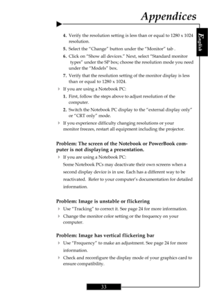 Page 33E
nglish
33
4.Verify the resolution setting is less than or equal to 1280 x 1024
resolution.
5.Select the “Change” button under the “Monitor” tab .
6.Click on “Show all devices.” Next, select “Standard monitor
types” under the SP box; choose the resolution mode you need
under the “Models” box.
7.Verify that the resolution setting of the monitor display is less
than or equal to 1280 x 1024.
4If you are using a Notebook PC:
1.First, follow the steps above to adjust resolution of the
computer.
2.Switch the...