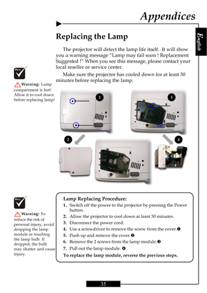 Page 35E
nglish
35
Replacing the Lamp
The projector will detect the lamp life itself.  It will show
you a warning message “Lamp may fail soon ! Replacement
Suggested !” When you see this message, please contact your
local reseller or service center.
Make sure the projector has cooled down for at least 30
minutes before replacing the lamp.
Warning: Lamp
compartment is hot!
Allow it to cool down
before replacing lamp!
Lamp Replacing Procedure:
1.Switch off the power to the projector by pressing the Power
button....