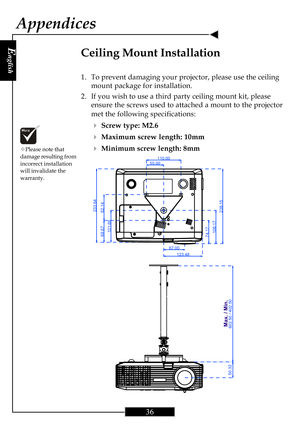 Page 36E
nglish
36
Appendices
Ceiling Mount Installation
1. To prevent damaging your projector, please use the ceiling
mount package for installation.
2. If you wish to use a third party ceiling mount kit, please
ensure the screws used to attached a mount to the projector
met the following specifications:
4Screw type: M2.6
4Maximum screw length: 10mm
4Minimum screw length: 8mm™Please note that
damage resulting from
incorrect installation
will invalidate the
warranty.
55.00110.00
67.00123.48
74.17106.17
238.15...