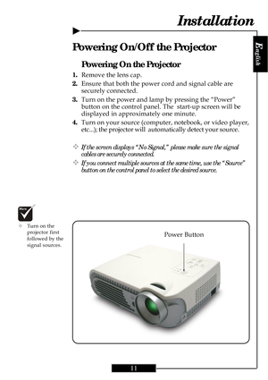 Page 11
E
nglish
11
Installation
Power Button
Powering On the Projector
1.Remove the lens cap.
2. Ensure that both the power cord and signal cable are
securely connected.
3. Turn on the power and lamp by pressing the “Power”
button on the control panel. The  start-up screen will be
displayed in approximately one minute.
4. Turn on your source (computer, notebook, or video player,
etc...); the projector will  automatically detect your source.
™If the screen displays “No Signal,” please make sure the signal...