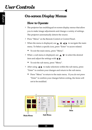 Page 18
E
nglish
18
User Controls
How to Operate
4The projector has multilingual on-screen display menus that allow
you to make image adjustments and change a variety of settings.
The projector automatically detects the source.
4Press “Menu” on the Remote Control or Control Panel.
4When the menu is displayed, use         to navigate the main
menu. To Select a specific icon, press “Enter” to access related.
ŠTo exit the main menu, press “Menu”.
4When  a sub menu is displayed, use      to select the desired
item...