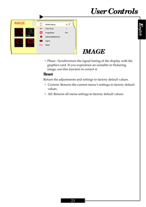 Page 23
E
nglish
23
User Controls
4Phase : Synchronizes the signal timing of the display with the
graphics card. If you experience an unstable or flickering
image, use this function to correct it.
Reset
Return the adjustments and settings to factory default values.
4Current: Returns the current menu’s settings to factory default
values.
4All: Returns all menu settings to factory default values.
IMAGE
IMAGEWhite Peaking
Color Temp.
Image Mode
Advanced Adjustment
Signal
Reset 10
1
Film   