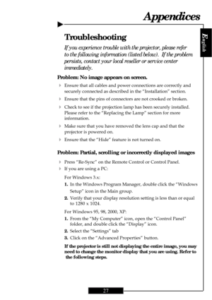 Page 27
E
nglish
27
Problem: No image appears on screen.
4Ensure that all cables and power connections are correctly and
securely connected as described in the “Installation” section.
4Ensure that the pins of connectors are not crooked or broken.
4Check to see if the projection lamp has been securely installed.
Please refer to the “Replacing the Lamp” section for more
information.
4Make sure that you have removed the lens cap and that the
projector is powered on.
4Ensure that the “Hide” feature is not turned...