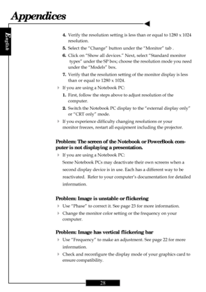 Page 28
E
nglish
28
Appendices
4.Verify the resolution setting is less than or equal to 1280 x 1024
resolution.
5. Select the “Change” button under the “Monitor” tab .
6. Click on “Show all devices.” Next, select “Standard monitor
types” under the SP box; choose the resolution mode you need
under the “Models” box.
7. Verify that the resolution setting of the monitor display is less
than or equal to 1280 x 1024.
4If you are using a Notebook PC:
1.First, follow the steps above to adjust resolution of the...