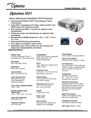 Page 1
 
 
 
 
 Faxable Datasheet – H31 
©   Copyright 2004 Optoma Technology, Inc. DLPTM and the DLPTM medallion are trademarks of Texas Instruments. All specifications subject to change at any time.  
 
 
Optoma H31 
 
™ Advanced DarkChip2™ DLP™ technology by Texas 
Instruments 
™ Fully HDTV compatible with 720p, 1080i and DVI with 
HDCP output for maximum clarity 
™ 850 lumens and 3000:1 contrast for superior color 
reproduction 
™ Pixelworks scaler and deinterlacer for optimal video 
processing 
™ Multiple...