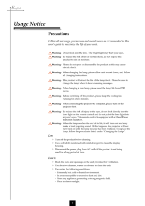 Page 2English
2
Usage Notice
Precautions
Follow all warnings, precautions and maintenance as recommended in this
user’s guide to maximize the life of your unit.
Warning-Do not look into the lens.  The bright light may hurt your eyes.
Warning-To reduce the risk of fire or electric shock, do not expose this
product to rain or moisture.
Warning-Please do not open or disassemble the product as this may cause
electric shock.
Warning-When changing the lamp, please allow unit to cool down, and follow
all changing...