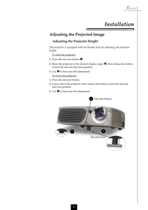 Page 11English
11
Elevator Button
Elevator Foot
Installation
The projector is equipped with an elevator foot for adjusting the projector
height.
To raise the projector:
1.Press the elevator button 
.
2.Raise the projector to the desired display angle , then release the button
to lock the elevator foot into position.
3.Use 
 to fine-tune tilt-adjustment.
To lower the projector:
1.Press the elevator button.
2.Lower down the projector, then release the button to lock the elevator
foot into position.
3.Use 
 to...