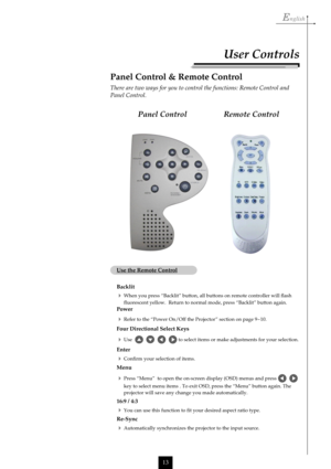 Page 13English
13
Remote Control Panel Control
User Controls
Panel Control & Remote Control
There are two ways for you to control the functions: Remote Control and
Panel Control.
Use the Remote Control
Backlit
When you press “Backlit” button, all buttons on remote controller will flash
fluorescent yellow.  Return to normal mode, press “Backlit” button again.
Power
Refer to the “Power On/Off the Projector” section on page 9~10.
Four Directional Select Keys
Use         to select items or make adjustments for...