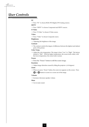 Page 14English
14
PC
Press “PC” to choose RGB, DVI-Digital, DVI-Analog sources.
HDTV
Press “HDTV” to choose Component and HDTV sources.
S-Video
Press “S-Video” to choose S-Video source.
Video
Press “Video” to choose Composite source.
Brightness
Adjusting the brightness of the image.
Contrast
The contrast controls the degree of difference between the lightest and darkest
parts of the picture.
Color Temp.
Adjust the color temperature. The range is from “Low” to “High”. The factory
default is “Mid”.  With...