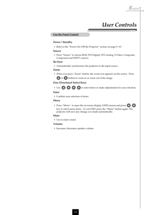 Page 15English
15
Use the Panel Control
Power / Standby
Refer to the “Power On/Off the Projector” section on page 9~10.
Source
Press “Source” to choose RGB, DVI-Digital, DVI-Analog, S-Video, Composite,
Component and HDTV sources.
Re-Sync
Automatically synchronizes the projector to the input source.
Zoom
When you press “Zoom” button, the zoom icon appears on the screen.  Press
 or  button to zoom in or zoom out of the image.
Four Directional Select Keys
Use         to select items or make adjustments for...
