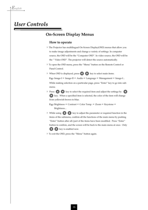 Page 16English
16
How to operate
The Projector has multilingual On-Screen Display(OSD) menus that allow you
to make image adjustments and change a variety of settings. In computer
source, the OSD will be the “Computer OSD”. In video source, the OSD will be
the “ Video OSD”. The projector will detect the source automatically.
To open the OSD menu, press the “Menu” button on the Remote Control or
Panel Control.
When OSD is displayed, press     key to select main items.
E.g.:Image-I  Image-II  Audio...