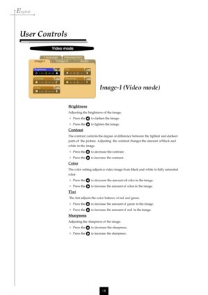 Page 18English
18
Image-I (Video mode)
User Controls
Brightness
Adjusting the brightness of the image.
Press the       to darken the image.
Press the       to lighten the image.
Contrast
The contrast controls the degree of difference between the lightest and darkest
parts of  the picture. Adjusting  the contrast changes the amount of black and
white in the image.
Press the       to decrease the contrast.
Press the       to increase the contrast.
Color
The color setting adjusts a video image from black and...