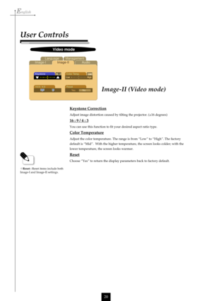 Page 20English
20
Image-II (Video mode)
Keystone Correction
Adjust image distortion caused by tilting the projector. (±16 degrees)
16 : 9 / 4 : 3
     You can use this function to fit your desired aspect ratio type.
Color Temperature
Adjust the color temperature. The range is from “Low” to “High”. The factory
default is “Mid”.  With the higher temperature, the screen looks colder; with the
lower temperature, the screen looks warmer.
Reset
Choose “Yes” to return the display parameters back to factory default....