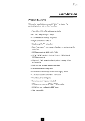 Page 3English
3
Product Features
This product is an XGA single chip 0.7” DLPTM projector. The
outstanding features of it are listed as follows:
True XGA, 1024 x 768 addressable pixels
6.4 lbs (2.9 kgs) compact design
1000 ANSI Lumens high brightness
High contrast ratio 1000 : 1
Single chip DLP
TM technology
PureProgressive
TM processing technology for artifact-free film
materials.
HDTV compatible (480P,1080i,720P)
NTSC/NTSC4.43/PAL/PAL-M/PAL-N/SECAM and
HDTV compatible
High-tech DVI connection for...
