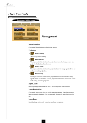 Page 22English
22
Menu Location
Choose the Menu location on the display screen.
Projection

Front-Desktop
The factory default setting.
Rear-Desktop
When you select this function, the projector reverses the image so you can
project behind a translucent screen.
Front-Ceiling
When you select this function, the projector turns the image upside down for
ceiling-mounted projection.
Rear-Ceiling
When you select this function, the projector reverses and turns the image
upside down at same time. You can project from...