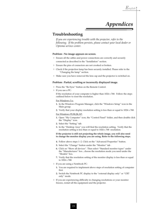 Page 23English
23
Problem : No image appears on screen.
Ensure all the cables and power connections are correctly and securely
connected as described in the “Installation” section.
Ensure the pins of connectors are not crooked or broken.
Check if the projection lamp has been securely installed. Please refer to the
“Changing the lamp” section.
Make sure you have removed the lens cap and the projector is switched on.
Problem : Partial, scrolling or incorrectly displayed image.
Press the “Re-Sync” button on...