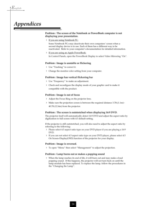 Page 24English
24
Problem : The screen of the Notebook or PowerBook computer is not
displaying your presentation.
If you are using Notebook PC:
Some Notebook PCs may deactivate their own computers’ screen when a
second display device is in use. Each of them has a different way to be
reactivated.  Refer to your computer’s documentation for detailed information.
If you are using an Apple PowerBook:
In Control Panels, open the PowerBook Display to select Video Mirroring “On”.
Problem : Image is unstable or...