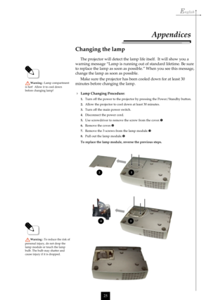 Page 25English
25
Changing the lamp
The projector will detect the lamp life itself.  It will show you a
warning message “Lamp is running out of standard lifetime. Be sure
to replace the lamp as soon as possible.” When you see this message,
change the lamp as soon as possible.
Make sure the projector has been cooled down for at least 30
minutes before changing the lamp.
Warning : Lamp compartment
is hot!  Allow it to cool down
before changing lamp!
Lamp Changing Procedure:
1.Turn off the power to the projector...