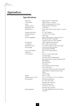 Page 26English
26
Specifications
Light Valve - Single Chip DLPTM Technology
Contrast Ratio - 1000:1 (Full On / Full Off)
Lamp - 200W User Replaceable UHP Lamp
Number of Pixels - 1024 pixels(H) X 768 lines(V)
Displayable Color - 16.7M colors
Projection Lens - F/2.44~2.69  f=28.8~34.5mm with 1.2 x zoom &
focus
Projection Screen Size - 22”~305” Diagonal
Projection Distance - 3.7~40.7 ft (1.1m~12.4m)
      TV Line - 760 TV lines
Video Compatibility - NTSC/NTSC 4.43/PAL/PAL-M/PAL-N/
SECAM and HDTV compatible
-...