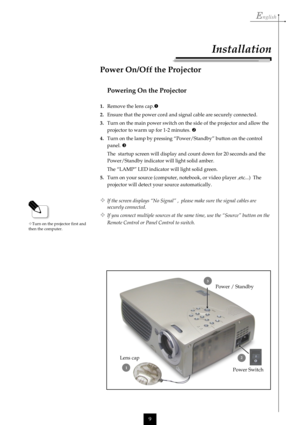 Page 9English
9
Lens capPower / Standby
Installation
Powering On the Projector
1.Remove the lens cap.
2.Ensure that the power cord and signal cable are securely connected.
3.Turn on the main power switch on the side of the projector and allow the
projector to warm up for 1-2 minutes. 
4.Turn on the lamp by pressing “Power/Standby” button on the control
panel. 
The  startup screen will display and count down for 20 seconds and the
Power/Standby indicator will light solid amber.
The “LAMP” LED indicator will...