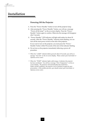 Page 10English
10
Installation
Powering Off the Projector
1.Press the “Power/Standby” button to turn off the projector lamp.
2.After pressing the “Power/Standby” button, you will see a message
“Power off the lamp?” on the on-screen display. Press the “Power/
Standby” button again to confirm. Otherwise the message will disappear
after 5 seconds.
3.“Power/Standby” LED indicator will light solid amber for about 30
seconds. After the “Power/Standby” indicator starts flashing, you can
turn off the main power switch...