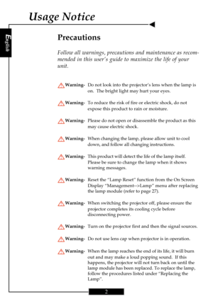 Page 2English
2
English
2
Usage Notice
Precautions
Follow all warnings, precautions and maintenance as recom-
mended in this user’s guide to maximize the life of your
unit.
Warning-Do not look into the projector’s lens when the lamp is
on.  The bright light may hurt your eyes.
Warning-To reduce the risk of fire or electric shock, do not
expose this product to rain or moisture.
Warning-Please do not open or disassemble the product as this
may cause electric shock.
Warning-When changing the lamp, please allow...