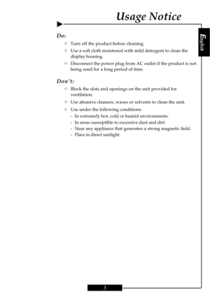 Page 3English
3
English
3
Do:
™Turn off the product before cleaning.
™Use a soft cloth moistened with mild detergent to clean the
display housing.
™Disconnect the power plug from AC outlet if the product is not
being used for a long period of time.
Don’t:
™Block the slots and openings on the unit provided for
ventilation.
™Use abrasive cleaners, waxes or solvents to clean the unit.
™Use under the following conditions:
- In extremely hot, cold or humid environments.
- In areas susceptible to excessive dust and...