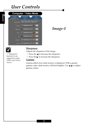 Page 22English
22
English
22
User Controls
Image-I
Image - IImage - II Image - III LanguageManagement PIP
Display mode
Contrast
Brightness
Colour
Tint
Sharpness
Gamma
Computer / Video Mode
Cinema      NormalVividDynamicUser
Sharpness
Adjusts the sharpness of the image.
4Press the  to decrease the sharpness.
4Press the  to increase the sharpness.
Gamma
Gamma affects how dark scenery is displayed. With a greater
gamma value, dark scenery will look brighter. Use 
   to adjust
gamma values.
™“Sharpness”
function is...