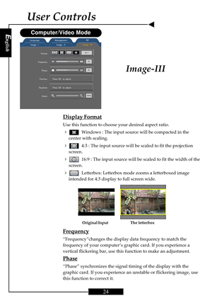 Page 24English
24
English
24
Display Format
Use this function to choose your desired aspect ratio.
4Windows : The input source will be compacted in the
center with scaling.
44:3 : The input source will be scaled to fit the projection
screen.
416:9 : The input source will be scaled to fit the width of the
screen.
4Letterbox: Letterbox mode zooms a letterboxed image
intended for 4:3 display to full screen wide.
Frequency
“Frequency”changes the display data frequency to match the
frequency of your computer’s...