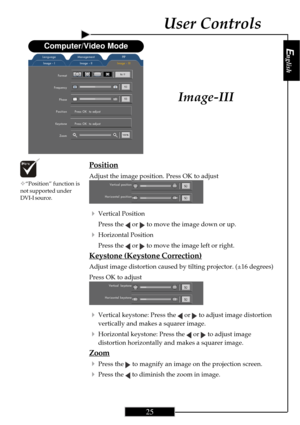 Page 25English
25
English
25
User Controls
Position
Adjust the image position. Press OK to adjust
4Vertical Position
Press the 
 or  to move the image down or up.
4Horizontal Position
Press the 
 or  to move the image left or right.
Keystone (Keystone Correction)
Adjust image distortion caused by tilting projector. (±16 degrees)
Press OK to adjust
4Vertical keystone: Press the  or  to adjust image distortion
vertically and makes a squarer image.
4Horizontal keystone: Press the  or  to adjust image
distortion...