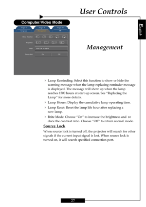 Page 27English
27
English
27
Management
4Lamp Reminding: Select this function to show or hide the
warning message when the lamp replacing reminder message
is displayed. The message will show up when the lamp
reaches 1500 hours at start-up screen. See “Replacing the
Lamp” for more details.
4Lamp Hours: Display the cumulative lamp operating time.
4Lamp Reset: Reset the lamp life hour after replacing a
new lamp.
4Brite Mode: Choose “On” to increase the brightness and re
duce the contrast ratio. Choose ”Off” to...