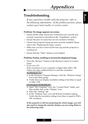 Page 29English
29
English
29
Appendices
Problem: No image appears on screen.
4Ensure all the cables and power connections are correctly and
securely connected as described in the “Installation” section.
4Ensure the pins of connectors are not crooked or broken.
4Check if the projection lamp has been securely installed. Please
refer to the “Replacing the lamp” section.
4Make sure you have removed the lens cap and the projector is
switched on.
4Ensure that the “Hide” feature is not enabled.
Problem: Partial,...