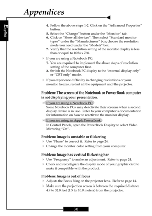 Page 30English
30
English
30
4.Follow the above steps 1-2. Click on the “Advanced Properties”
button.
5.Select the “Change” button under the “Monitor” tab.
6.Click on “Show all devices”. Then select “Standard monitor
types” under the “Manufacturers” box; choose the resolution
mode you need under the “Models” box.
7.Verify that the resolution setting of the monitor display is less
than or equal to 1024 x 768.
4If you are using a Notebook PC:
1.You are required to implement the above steps of resolution
setting...