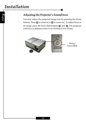 Page 14E
nglish
14
Zoom/
Focus Shift
Adjusting the Projector’s Zoom/Focus
You may adjust the projected image size by pressing the Zoom
buttons. Press 
      
 to zoom in or       
 to zoom out.  To adjust focus of
an image, press the focus shift buttons 
      
 and      
 . The projector
will focus at distances from 3.3 to 32.8 feet (1.0 to 10.0m).
Installation     