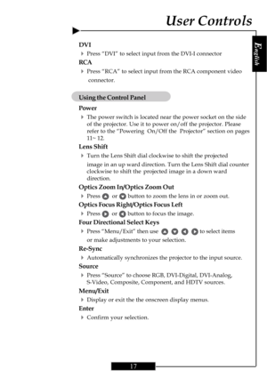 Page 17E
nglish
17
DVI
4Press “DVI” to select input from the DVI-I connector
RCA
4Press “RCA” to select input from the RCA component video
 connector.
Using the Control Panel
Power
4The power switch is located near the power socket on the side
of the projector. Use it to power on/off the projector. Please
refer to the “Powering  On/Off the Projector” section on pages
11~ 12.
Lens Shift
4Turn the Lens Shift dial clockwise to shift the projected
image in an up ward direction. Turn the Lens Shift dial counter...