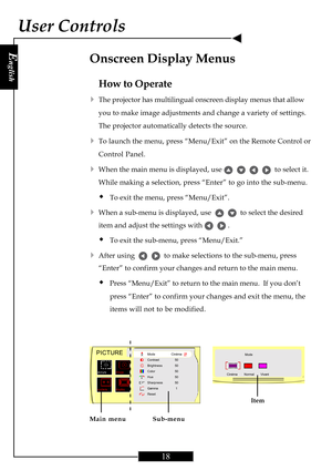 Page 18E
nglish
18
User Controls
How to Operate
4The projector has multilingual onscreen display menus that allow
you to make image adjustments and change a variety of settings.
The projector automatically detects the source.
4To launch the menu, press “Menu/Exit” on the Remote Control or
Control Panel.
4When the main menu is displayed, use         to select it.
While making a selection, press “Enter” to go into the sub-menu.
ŠTo exit the menu, press “Menu/Exit”.
4When a sub-menu is displayed, use      to...