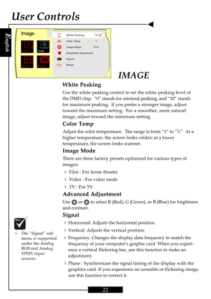 Page 22E
nglish
22
User Controls
IMAGE
White Peaking
Use the white peaking control to set the white peaking level of
the DMD chip.  “0” stands for minimal peaking, and “10” stands
for maximum peaking.  If you prefer a stronger image, adjust
toward the maximum setting.  For a smoother, more natural
image, adjust toward the minimum setting.
Color Temp
Adjust the color temperature.  The range is from “1” to “3.”  At a
higher temperature, the screen looks colder; at a lower
temperature, the screen looks warmer....