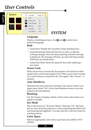 Page 24E
nglish
24
User Controls
SYSTEM
Language
Display a multilingual menu. Use  and  to select your
preferred language.
Bulb
4
Lamp Hour: Display the cumulative lamp operating time.
4Lamp Reminding: Select this function to show or hide the
warning message when the lamp replacing reminder message
is displayed. The message will show up when the lamp reaches
1500 hours at normal mode.
4Lamp Hour Reset: Reset the lamp life hour after replacing a
new lamp.
Source Lock
When source lock is turned off, the projector...