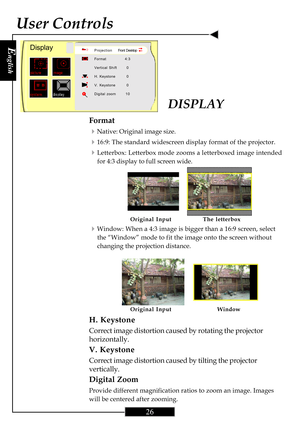 Page 26E
nglish
26
User Controls
Format
4
Native: Original image size.
416:9: The standard widescreen display format of the projector.
4Letterbox: Letterbox mode zooms a letterboxed image intended
for 4:3 display to full screen wide.
4Window: When a 4:3 image is bigger than a 16:9 screen, select
the “Window” mode to fit the image onto the screen without
changing the projection distance.
H. Keystone
Correct image distortion caused by rotating the projector
horizontally.
V. Keystone
Correct image distortion...