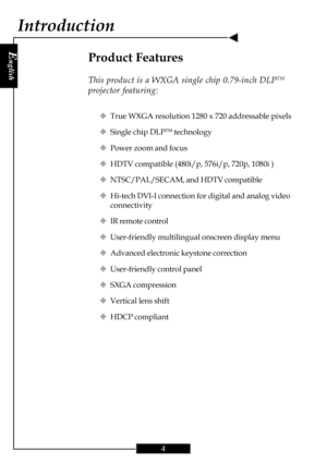 Page 4E
nglish
4
Product Features
This product is a WXGA single chip 0.79-inch DLPTM
projector featuring:
‹True WXGA resolution 1280 x 720 addressable pixels
‹Single chip DLP
TM technology
‹Power zoom and focus
‹HDTV compatible (480i/p, 576i/p, 720p, 1080i )
‹NTSC/PAL/SECAM, and HDTV compatible
‹Hi-tech DVI-I connection for digital and analog video
connectivity
‹IR remote control
‹User-friendly multilingual onscreen display menu
‹Advanced electronic keystone correction
‹User-friendly control panel
‹SXGA...