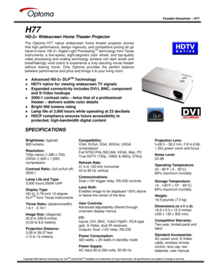 Page 1
 
  
 
Faxable Datasheet – H77  
Copyright 2004 Optoma Technology, Inc. DLPTM and the DLPTM medallion are trademarks of Texas Instruments. All  specifications are subject to change at any time.  
   
 
H77 
HD-2+ Widescreen Home Theater Projector 
 
 
 
 
 
 
 
 
 
 
 
 
 
 
 
 
  
The Optoma H77 native widescreen home theater projector proves 
that high performance, design ingenuity, and competitive pricing do go 
hand-in-hand. HD-2+ Digital Light Processing
TM technology from Texas 
Instruments; a...