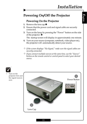 Page 11E
nglish
11
2
Installation
Power Button
Powering On the Projector
1.Remove the lens cap.n
2.Ensure that the power cord and signal cable are securely
connected.
3.Turn on the lamp by pressing the “Power” button on the side
of the projector. o
The  startup screen will display in approximately one minute.
4.Turn on your source (computer, notebook, video player etc),
the projector will  automatically detect your source.
™If the screen displays “No Signal,” make sure the signal cables are
securely connected....