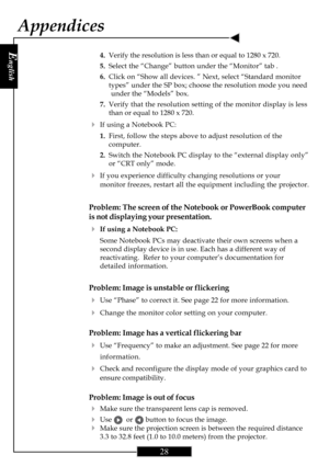 Page 27E
nglish
28
4.Verify the resolution is less than or equal to 1280 x 720.
5.Select the “Change” button under the “Monitor” tab .
6.Click on “Show all devices. ” Next, select “Standard monitor
types” under the SP box; choose the resolution mode you need
under the “Models” box.
7.Verify that the resolution setting of the monitor display is less
than or equal to 1280 x 720.
4If using a Notebook PC:
1.First, follow the steps above to adjust resolution of the
computer.
2.Switch the Notebook PC display to the...