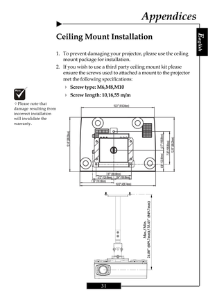 Page 30E
nglish
31
4.72 (120.00mm)7.56 (191.98mm)16.92 (429.74mm)
16.31 (414.34mm)
3.94 (100.00mm)7.87 (200.00mm)
4.80 (122.00mm)
4.17 (106.00mm)
7.28 (185.00mm)12.14 (308.28mm)
12.14 (308.28mm)
Ceiling Mount Installation
1. To prevent damaging your projector, please use the ceiling
mount package for installation.
2. If you wish to use a third party ceiling mount kit please
ensure the screws used to attached a mount to the projector
met the following specifications:
4Screw type: M6,M8,M10
4Screw length:...