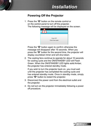 Page 1919English
Installation
Powering Off the Projector
1.  Press the “” button on the remote control or 
on the control panel to turn off the projector. 
The following message will be displayed on the screen. 
Power Off?
Press Power again
   Press the “” button again to confirm otherwise the 
message will disappear after 15 seconds. When you 
press the “” button for the second time, the projector will 
display countdown timer and will shut down.
2. The cooling fans continue to operate for about 10 seconds...