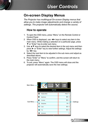 Page 2929English
User Controls
Display Mode
Brightness
Contrast
Sharpness
Color
Tint
Advanced
Photo
IMAGE
Sub MenuSettings
Main Menu
The Projector has multilingual On-screen Display menus that 
allow you to make image adjustments and change a variety of 
settings. The projector will automatically detect the source.
How to operate
1. To open the OSD menu, press “Menu” on the Remote Control or 
Control Panel.
2 When OSD is displayed, use ◄► keys to select any item in the 
main menu. While making a selection on a...