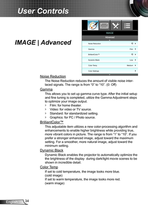 Page 3434English
User Controls
IMAGE | Advanced
Noise Reduction
The Noise Reduction reduces the amount of visible noise inter-
laced signals. The range is from “0” to “10”. (0: Off)
Gamma
This allows you to set up gamma curve type. After the initial setup 
and fine tuning is completed, utilize the Gamma Adjustment steps 
to optimize your image output.
Film: for home theater. `
Video: for video or TV source. `
Standard: for standardized setting. `
Graphics: for PC / Photo source. `
BrilliantColor™
This...